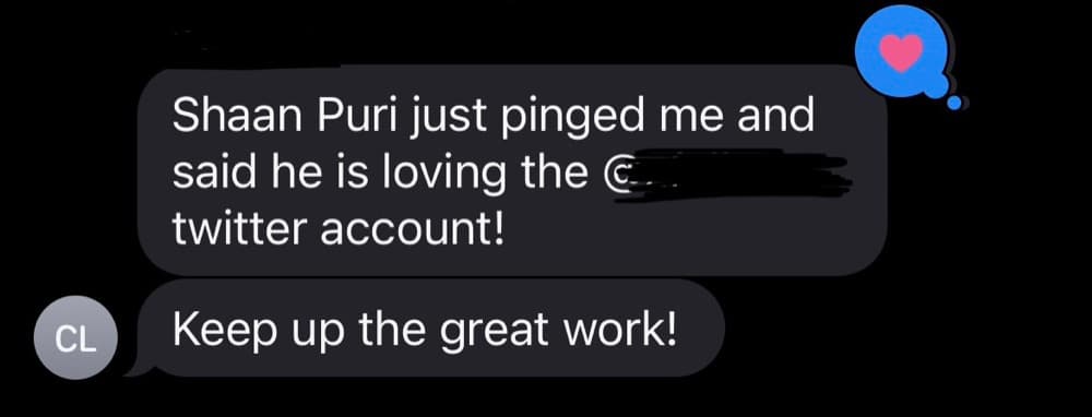 Text message from a client: Shaan Puri just pinged me and said he is loving the [account name redacted] twitter account! Keep up the great work!